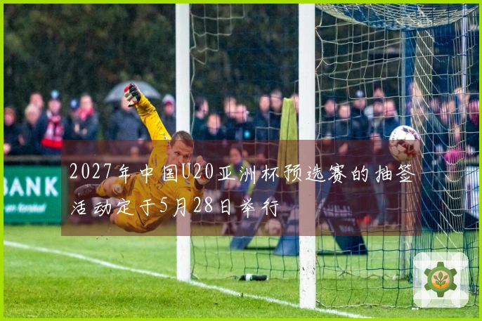 2027年中国U20亚洲杯预选赛的抽签活动定于5月28日举行