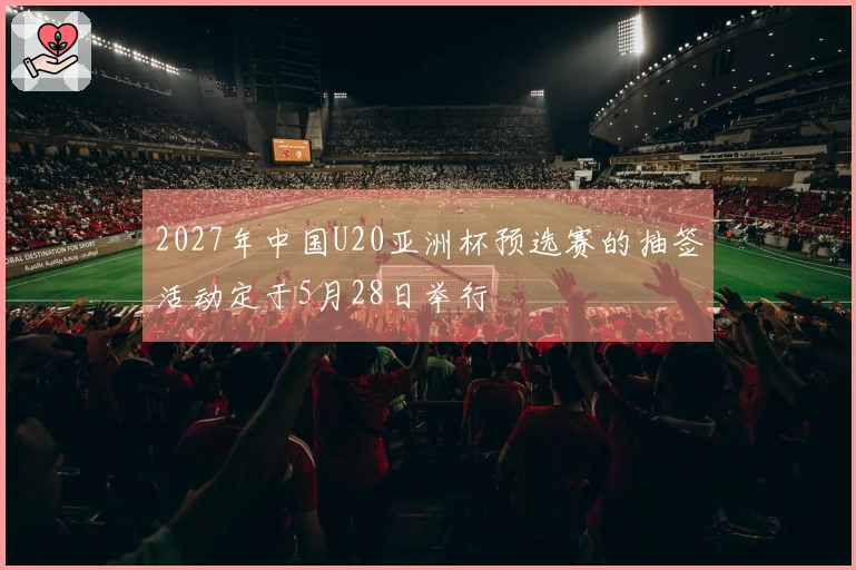2027年中国U20亚洲杯预选赛的抽签活动定于5月28日举行